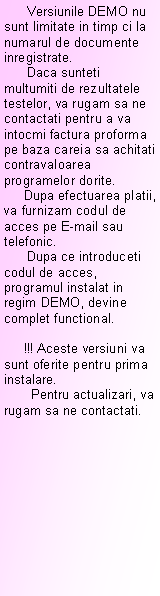 Text Box:       Versiunile DEMO nu sunt limitate in timp ci la numarul de documente inregistrate.      Daca sunteti multumiti de rezultatele testelor, va rugam sa ne contactati pentru a va intocmi factura proforma pe baza careia sa achitati contravaloarea programelor dorite.     Dupa efectuarea platii, va furnizam codul de acces pe E-mail sau telefonic.      Dupa ce introduceti codul de acces, programul instalat in regim DEMO, devine complet functional.           !!! Aceste versiuni va sunt oferite pentru prima instalare.        Pentru actualizari, va rugam sa ne contactati.