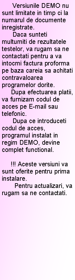 Text Box:       Versiunile DEMO nu sunt limitate in timp ci la numarul de documente inregistrate.      Daca sunteti multumiti de rezultatele testelor, va rugam sa ne contactati pentru a va intocmi factura proforma pe baza careia sa achitati contravaloarea programelor dorite.     Dupa efectuarea platii, va furnizam codul de acces pe E-mail sau telefonic.      Dupa ce introduceti codul de acces, programul instalat in regim DEMO, devine complet functional.           !!! Aceste versiuni va sunt oferite pentru prima instalare.        Pentru actualizari, va rugam sa ne contactati.